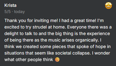 Testimonial from Krista: 5/5 Thank you for inviting me! I had a great time! I'm excited to try strudel at home. Everyone there was a delight to talk to and the big thing is the experience of being there as the music arises organically. I think we created some pieces that spoke of hope in situations that seem like societal collapse. I wonder what other people think